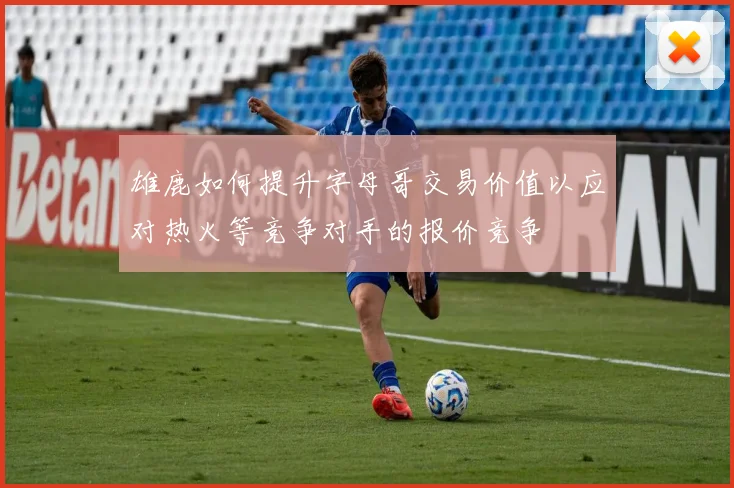 雄鹿如何提升字母哥交易价值以应对热火等竞争对手的报价竞争