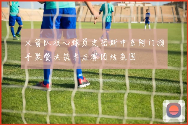 火箭队核心球员史密斯申京阿门携手聚餐共筑季后赛团结氛围