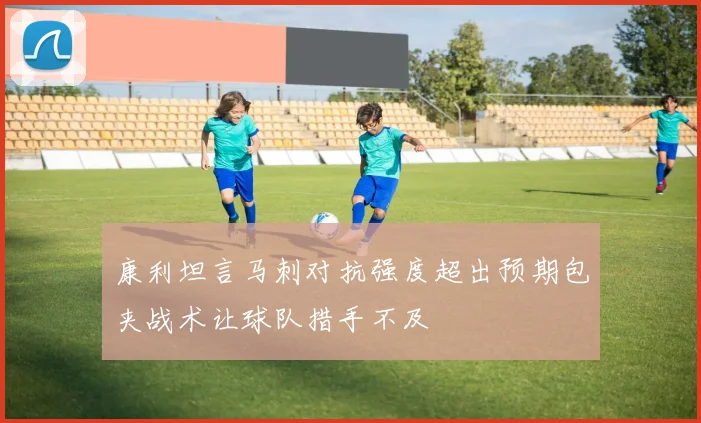 康利坦言马刺对抗强度超出预期包夹战术让球队措手不及
