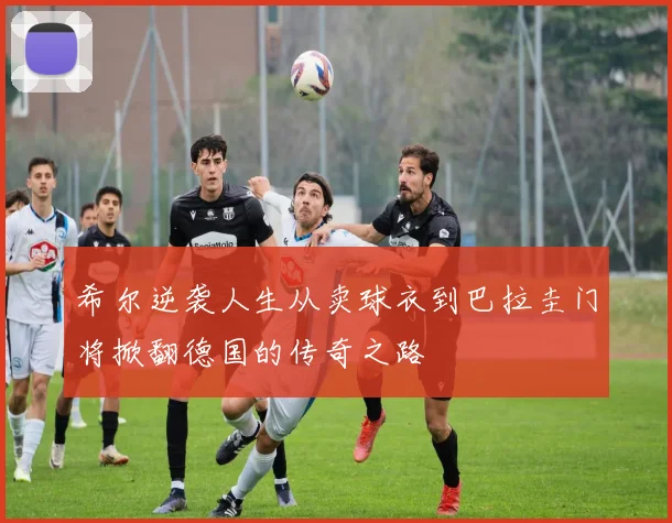 希尔逆袭人生从卖球衣到巴拉圭门将掀翻德国的传奇之路