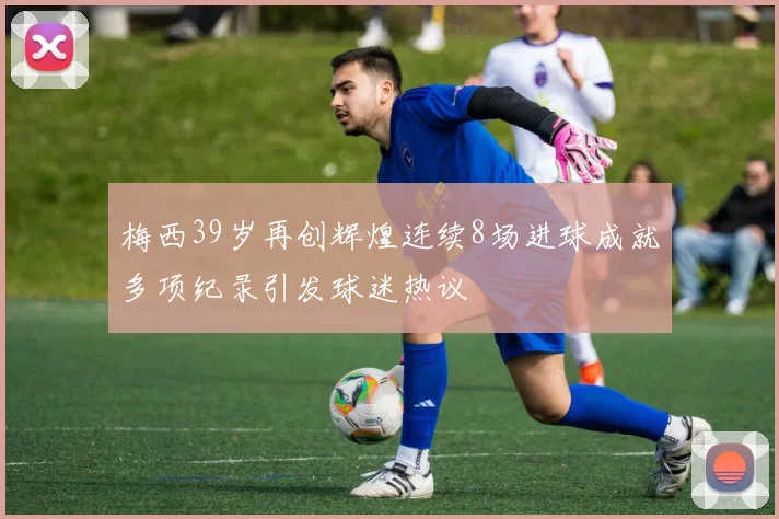 梅西39岁再创辉煌连续8场进球成就多项纪录引发球迷热议
