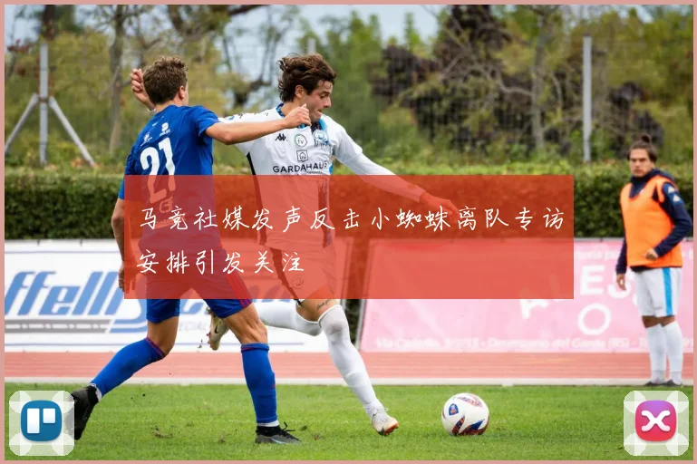 马竞社媒发声反击小蜘蛛离队专访安排引发关注