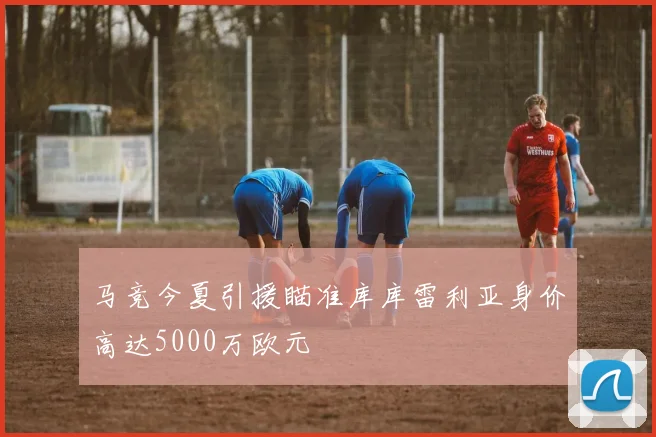马竞今夏引援瞄准库库雷利亚身价高达5000万欧元