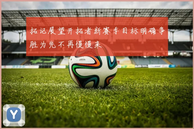拓记展望开拓者新赛季目标明确争胜为先不再慢慢来