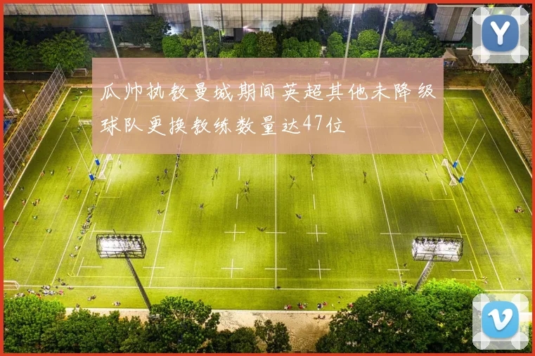 瓜帅执教曼城期间英超其他未降级球队更换教练数量达47位