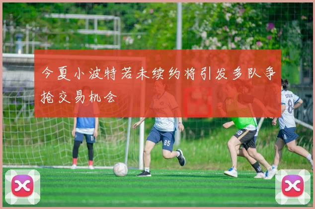 今夏小波特若未续约将引发多队争抢交易机会
