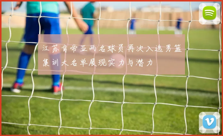 江苏肯帝亚两名球员再次入选男篮集训大名单展现实力与潜力
