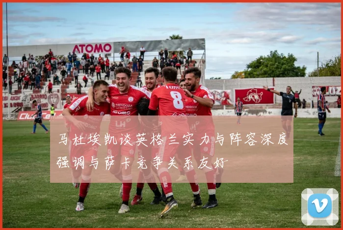 马杜埃凯谈英格兰实力与阵容深度强调与萨卡竞争关系友好