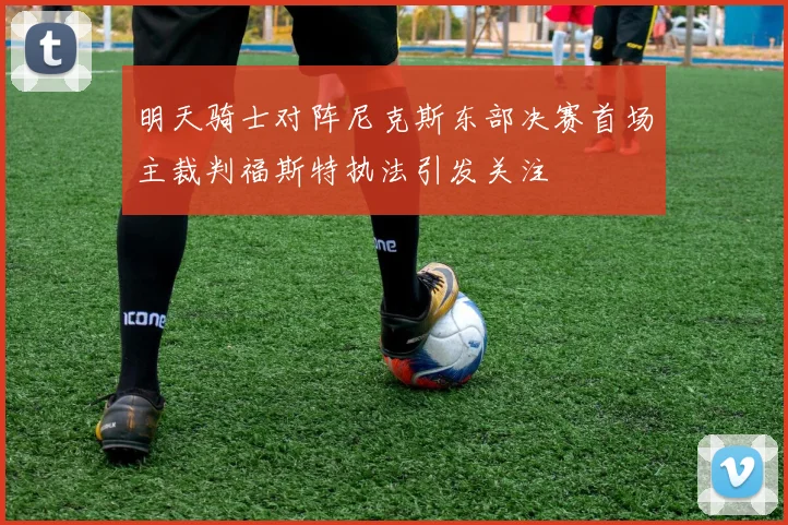 明天骑士对阵尼克斯东部决赛首场主裁判福斯特执法引发关注